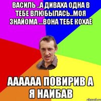 Василь ..а диваха одна в тебе влюбылась..моя знайома ...вона тебе кохае аааааа повирив а я наибав