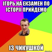 Ігорь,на екзамен по історіі прийдемо із чикушкой