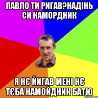 ПАВЛО ТИ РИГАВ?НАДІНЬ СИ НАМОРДНИК Я НЄ ЙИГАВ МЕНІ НЄ ТЄБА НАМОЙДНИК БАТЮ