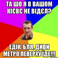 та шо я в вашом Кієвє не відєл? Едік, бля, диви метро певерху їде!!!