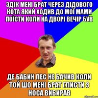 Эдік мені брат через дідового кота який ходив до мої мами поїсти коли на дворі вечір був де бабин пес не бачив коли той шо мені брат глисти з носа вибирав