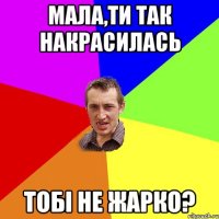 Мала,ти так накрасилась тобі не жарко?