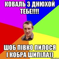 КОВАЛЬ З ДНЮХОЙ ТЕБЕ!!!! ШОБ ПІВКО ПИЛОСЯ І КОБРА ШИПІЛА))