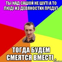 ТЫ НАД САШОЙ НЕ ШУТІ А ТО ЛЮДІ ИЗ ДЕВЯНОСТИХ ПРЕДУТ ТОГДА БУДЕМ СМЕЯТСЯ ВМЕСТІ .