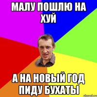 малу пошлю на хуй а на новый год пиду бухаты