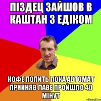 піздец зайшов в каштан з едіком кофе попить пока автомат прийняв лаве пройшло 40 мінут