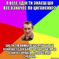 Я всее. Едік ти знаєш шо все означеє по цигански?? Шо ти тув вимахуєшся.Так шо це означає? ЕДік бля е гріх не знати .Це означеє вравси, не добіга до сральні.