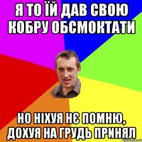 Я то їй дав свою кобру обсмоктати но ніхуя нє помню, дохуя на грудь принял