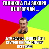 Танюха,а ты Захара не огорчай ... ..а то колысь допече ёму і крутоне він тобі смачну вєртуху)))