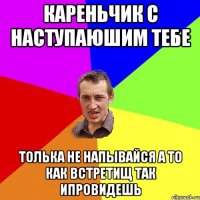 кареньчик с наступаюшим тебе толька не напывайся а то как встретищ так ипровидешь