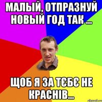 Малый, отпразнуй Новый Год так ... щоб я за тєбє не краснів...