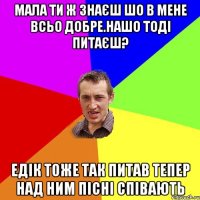 мала ти ж знаєш шо в мене всьо добре.нашо тоді питаєш? Едік тоже так питав тепер над ним пісні співають