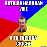 наташа наливай уже а то горілка скісне