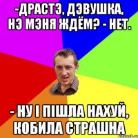 -драстэ, дэвушка, нэ мэня ждём? - нет. - ну і пішла нахуй, кобила страшна