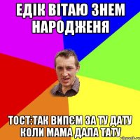 едік вітаю знем народженя тост:так випєм за ту дату коли мама дала тату