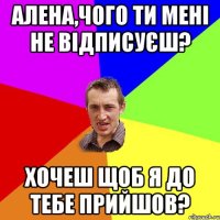 Алена,чого ти мені не відписуєш? Хочеш щоб я до тебе прийшов?