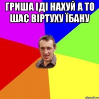 Гриша іді нахуй а то шас віртуху їбану 