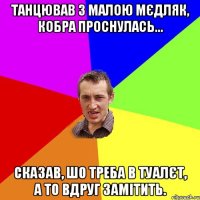 Танцював з малою мєдляк, кобра проснулась... Сказав, шо треба в туалєт, а то вдруг замітить.