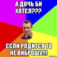 А дочь би хотєл??? Єсли родится то не виброшу!!!