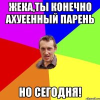 Жека,ты конечно ахуеенный парень но сегодня!