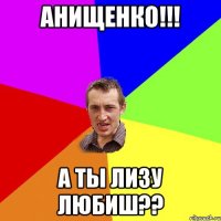 Анищенко!!! А ты Лизу любиш??