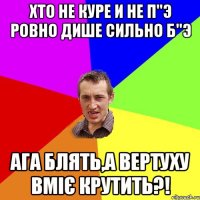 хто не куре и не п"э ровно дише сильно б"э ага блять,а вертуху вміє крутить?!