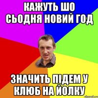 кажуть шо сьодня новий год значить підем у клюб на йолку