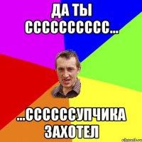 Да ты сссссссссс... ...сссccсупчика захотел