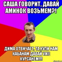 Саша говорит, давай аминок возьмем?! Дима отвичает, та хули нам кабанам давай уже курсанем!!!