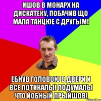 ишов в Монарх на дискатеку, побачив що мала танцюе с другым! Ебнув головою в двери и все потикалы! подумалы что йобный прыйшов!