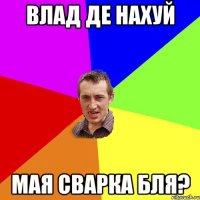 Влад де нахуй мая сварка бля?