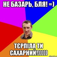 не базарь, бля! =) тєрпіла ти сахарний!)))))