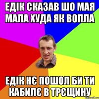 Едік сказав шо мая мала худа як вопла Едік нє пошол би ти кабилє в трєщину