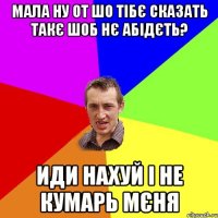 мала ну от шо тібє сказать такє шоб нє абідєть? иди нахуй і не кумарь мєня