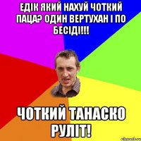 едік який нахуй чоткий паца? один вертухан і по бесіді!!! чоткий танаско руліт!