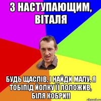 з наступающим, Віталя будь щаслів, і найди малу, я тобіпід йолку її положив, біля кобри!!