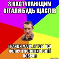 з наступающим Віталя будь щаслів і найди малу, я тобі під йолку її положив, біля кобри!!