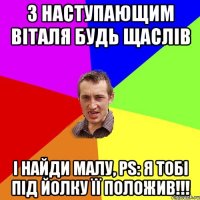 з наступающим Віталя будь щаслів і найди малу, PS: я тобі під йолку її положив!!!