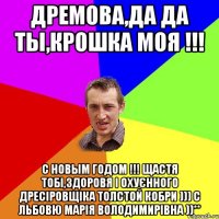 дремова,да да ты,крошка моя !!! с новым годом !!! Щастя тобі,здоровя і охуєнного дресіровщіка толстой кобри ))) С льбовю Марія Володимирівна ))**