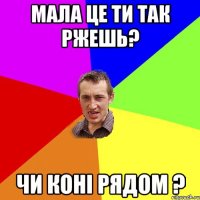 Мала це ти так ржешь? чи коні рядом ?