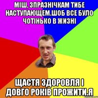 Міш, зпразнічкам тибе наступающем.Шоб все було чотінько в жизні Щастя здоровля і довго років прожити.Я