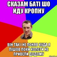 Сказам баті шо йду кропну він так і не поняв куда я пішов поки колєги не привели додому