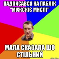 падписався на паблік "мужскіє мислі" мала сказала шо стільний