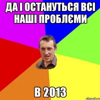 да і остануться всі наші проблєми в 2013