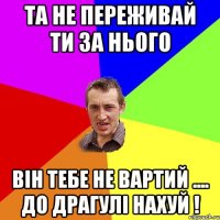 та не переживай ти за нього він тебе не вартий .... до Драгулі нахуй !