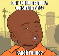 Вы точно были на физкультуре? Какой точно?