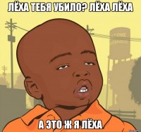 Лёха тебя убило? Лёха Лёха а это ж я Лёха