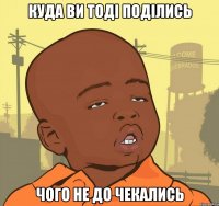 Куда ви тоді поділись чого не до чекались