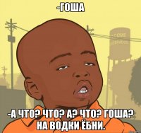 -Гоша -А что? Что? А? Что? Гоша? На водки ёбни.