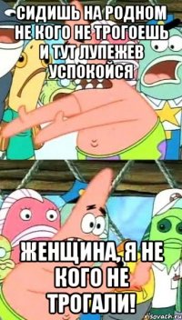 сидишь на родном не кого не трогоешь и тут Лупежев успокойся Женщина, я не кого не трогали!